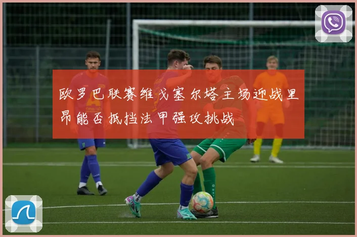 欧罗巴联赛维戈塞尔塔主场迎战里昂能否抵挡法甲强攻挑战