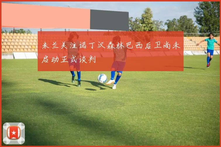 米兰关注诺丁汉森林巴西后卫尚未启动正式谈判